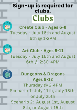 Clubs - Create Club (Ages 6 - 8) Tuesday July 16 & August 6 at 1 PM, Art Club (Ages 8 - 11) Tuesday July 16 & August 6 at 2:30 PM, D & D (Ages 8 - 12) Scenario 1: Thursday July 11, 18, or 25 at 2 PM and Scenario 2: August 1, 8, or 15 at 2 PM