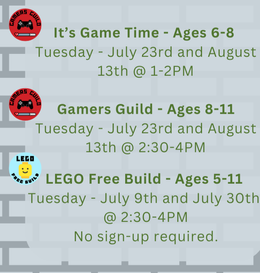Clubs - It's Game Time (Ages 6-8) Tuesday July 23 and August 13 at 1 PM, Gamers Guild (Ages 8 - 11) Tuesday July 23 and August 13 at 2:30 PM, and LEGO Free Build (Ages 5 - 11) Tuesday July 9 and July 30 at 2:30 PM